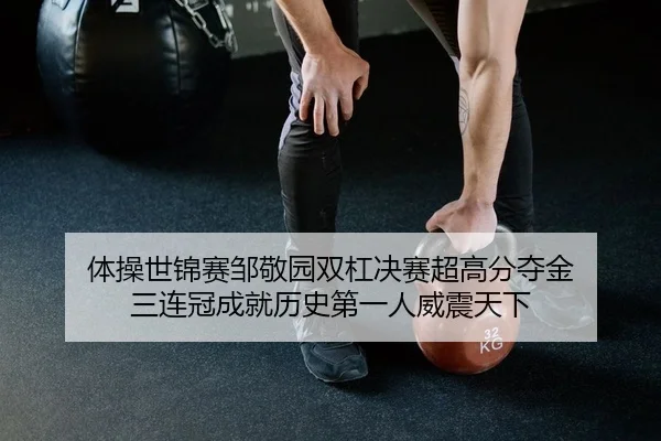 体操世锦赛邹敬园双杠决赛超高分夺金 三连冠成就历史第一人威震天下